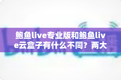 鲍鱼live专业版和鲍鱼live云盒子有什么不同?两大版本核心区别与选购指南全解析 鲍鱼live专业版和鲍鱼live云盒子有什么不同?两大版本核心区别与选购指南全解析