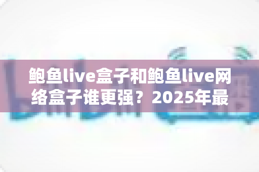 鲍鱼live盒子和鲍鱼live网络盒子谁更强？2025年最新电视盒子深度对比评测与选购攻略