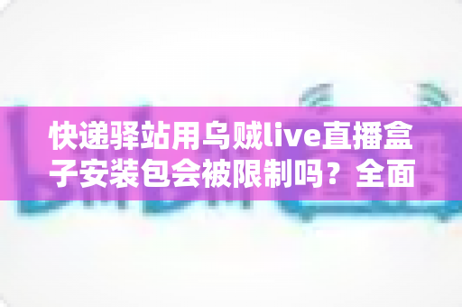 快递驿站用乌贼live直播盒子安装包会被限制吗？全面解析使用限制、风险因素与安全应对指南