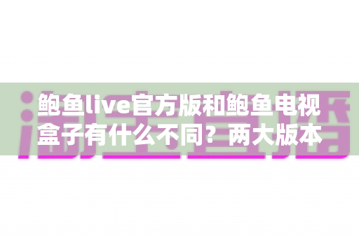鲍鱼live官方版和鲍鱼电视盒子有什么不同？两大版本深度对比与选择全攻略