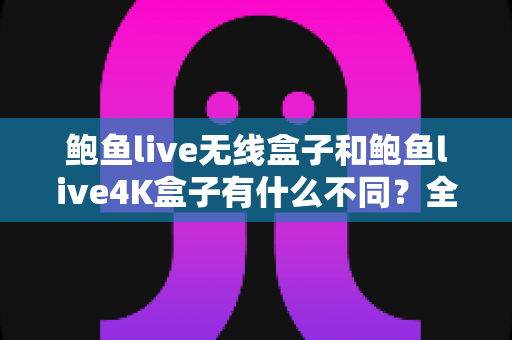 鲍鱼live无线盒子和鲍鱼live4K盒子有什么不同？全面解析两款电视盒子的核心差异与选购指南