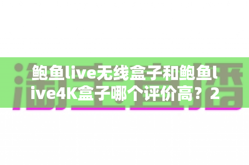 鲍鱼live无线盒子和鲍鱼live4K盒子哪个评价高？2025年深度对比测评与选购指南