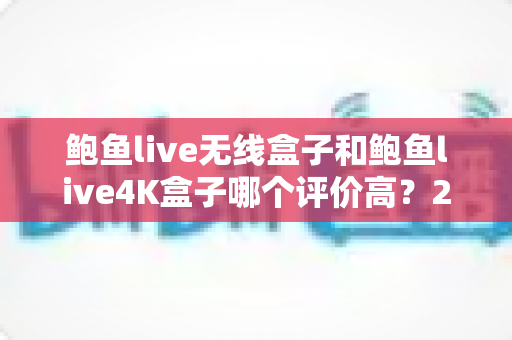 鲍鱼live无线盒子和鲍鱼live4K盒子哪个评价高？2025年深度对比测评与选购指南