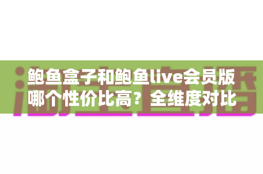 鲍鱼盒子和鲍鱼live会员版哪个性价比高?全维度对比评测与避坑选购指南 鲍鱼盒子和鲍鱼live会员版哪个性价比高?全维度对比评测与避坑选购指南