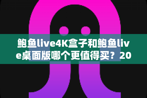鲍鱼live4K盒子和鲍鱼live桌面版哪个更值得买？2025年最全对比测评与选购指南