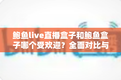 鲍鱼live直播盒子和鲍鱼盒子哪个受欢迎?全面对比与选购指南 鲍鱼live直播盒子和鲍鱼盒子哪个受欢迎?全面对比与选购指南