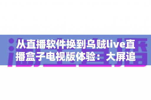 从直播软件换到乌贼live直播盒子电视版体验:大屏追直播的全新升级之路,老用户真实测评带你了解值不值得换 从直播软件换到乌贼live直播盒子电视版体验:大屏追直播的全新升级之路,老用户真实测评带你了解值不值得换