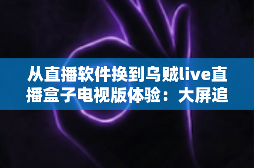 从直播软件换到乌贼live直播盒子电视版体验：大屏追直播的全新升级之路，老用户真实测评带你了解值不值得换