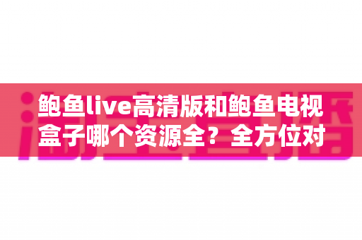 鲍鱼live高清版和鲍鱼电视盒子哪个资源全?全方位对比解析与选购指南 鲍鱼live高清版和鲍鱼电视盒子哪个资源全?全方位对比解析与选购指南