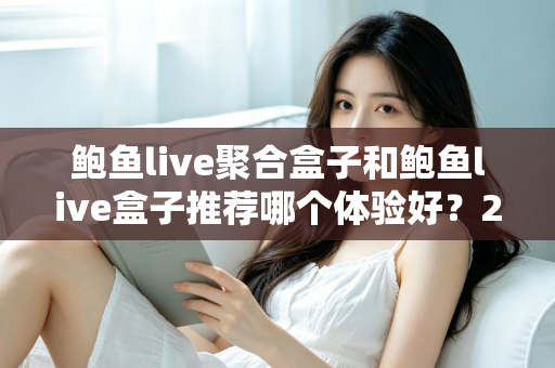 鲍鱼live聚合盒子和鲍鱼live盒子推荐哪个体验好?2025实测对比与选购全指南 鲍鱼live聚合盒子和鲍鱼live盒子推荐哪个体验好?2025实测对比与选购全指南