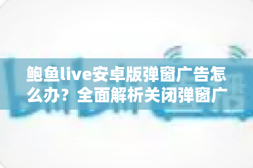 鲍鱼live安卓版弹窗广告怎么办?全面解析关闭弹窗广告的实用方法与安全防护指南 鲍鱼live安卓版弹窗广告怎么办?全面解析关闭弹窗广告的实用方法与安全防护指南