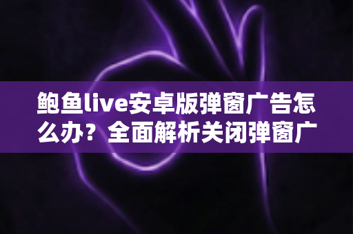 鲍鱼live安卓版弹窗广告怎么办?全面解析关闭弹窗广告的实用方法与安全防护指南 鲍鱼live安卓版弹窗广告怎么办?全面解析关闭弹窗广告的实用方法与安全防护指南