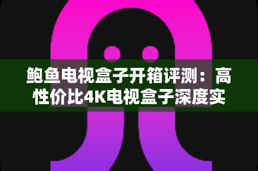 鲍鱼电视盒子开箱评测：高性价比4K电视盒子深度实测，值不值得买一文看懂