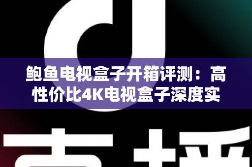鲍鱼电视盒子开箱评测：高性价比4K电视盒子深度实测，值不值得买一文看懂