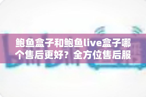 鲍鱼盒子和鲍鱼live盒子哪个售后更好？全方位售后服务对比评测指南