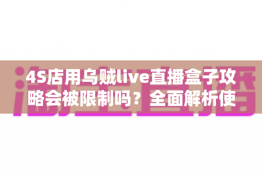 4S店用乌贼live直播盒子攻略会被限制吗?全面解析使用风险与合规运营指南 4S店用乌贼live直播盒子攻略会被限制吗?全面解析使用风险与合规运营指南