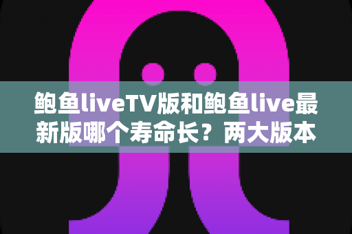 鲍鱼liveTV版和鲍鱼live最新版哪个寿命长?两大版本使用寿命全面对比与选择指南 鲍鱼liveTV版和鲍鱼live最新版哪个寿命长?两大版本使用寿命全面对比与选择指南