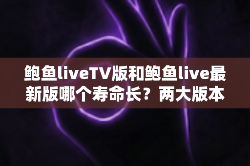 鲍鱼liveTV版和鲍鱼live最新版哪个寿命长?两大版本使用寿命全面对比与选择指南 鲍鱼liveTV版和鲍鱼live最新版哪个寿命长?两大版本使用寿命全面对比与选择指南