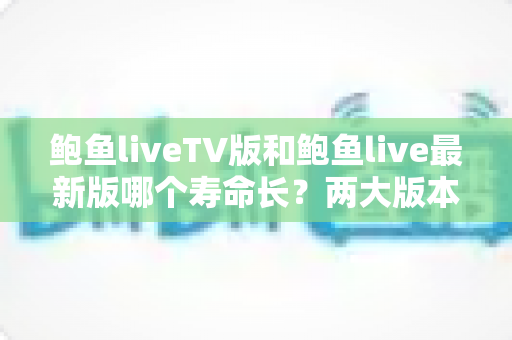 鲍鱼liveTV版和鲍鱼live最新版哪个寿命长？两大版本使用寿命全面对比与选择指南