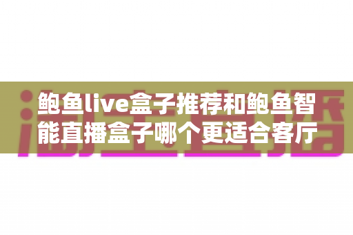 鲍鱼live盒子推荐和鲍鱼智能直播盒子哪个更适合客厅?客厅大屏影音盒子深度对比与选购指南 鲍鱼live盒子推荐和鲍鱼智能直播盒子哪个更适合客厅?客厅大屏影音盒子深度对比与选购指南