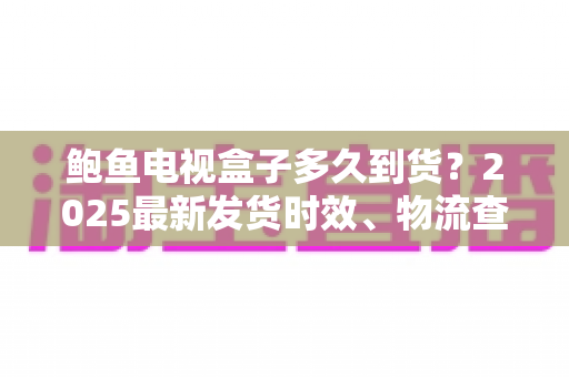 鲍鱼电视盒子多久到货？2025最新发货时效、物流查询与收货验货全攻略