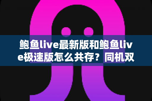 鲍鱼live最新版和鲍鱼live极速版怎么共存？同机双版本安装与使用全攻略