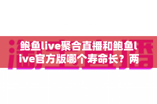 鲍鱼live聚合直播和鲍鱼live官方版哪个寿命长？两款版本持久度深度对比与实用选择指南
