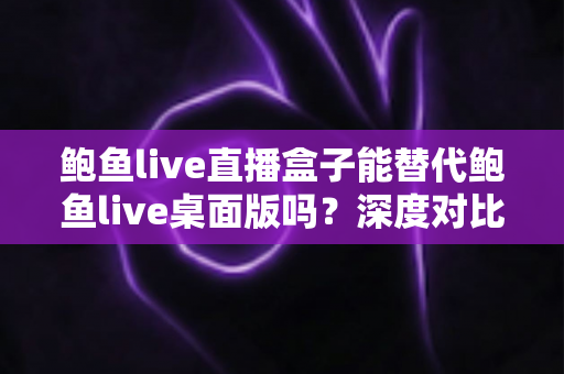 鲍鱼live直播盒子能替代鲍鱼live桌面版吗?深度对比分析与实用选择指南 鲍鱼live直播盒子能替代鲍鱼live桌面版吗?深度对比分析与实用选择指南