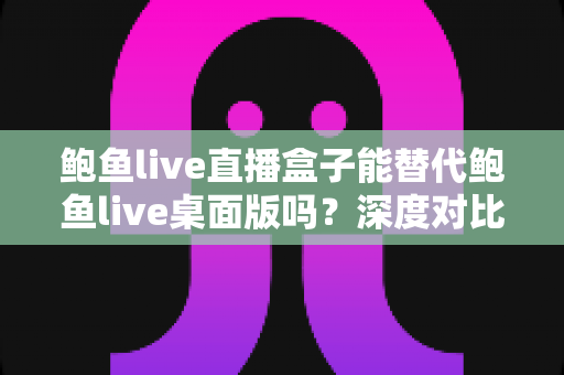鲍鱼live直播盒子能替代鲍鱼live桌面版吗？深度对比分析与实用选择指南