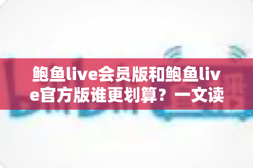 鲍鱼live会员版和鲍鱼live官方版谁更划算?一文读懂版本差异与高性价比选择攻略 鲍鱼live会员版和鲍鱼live官方版谁更划算?一文读懂版本差异与高性价比选择攻略