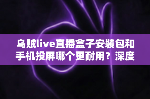 乌贼live直播盒子安装包和手机投屏哪个更耐用?深度解析两大观影方案的持久性差异 乌贼live直播盒子安装包和手机投屏哪个更耐用?深度解析两大观影方案的持久性差异