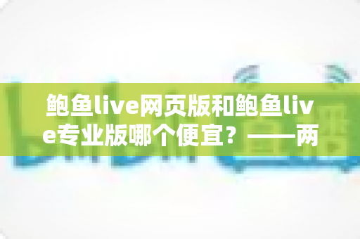鲍鱼live网页版和鲍鱼live专业版哪个便宜?——两大版本价格全面对比与省钱选购指南 鲍鱼live网页版和鲍鱼live专业版哪个便宜?——两大版本价格全面对比与省钱选购指南