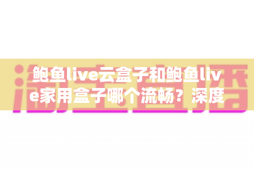 鲍鱼live云盒子和鲍鱼live家用盒子哪个流畅？深度实测对比与选购避坑指南