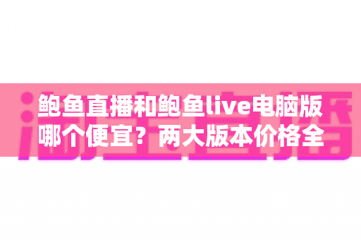 鲍鱼直播和鲍鱼live电脑版哪个便宜?两大版本价格全面对比与省钱选择指南 鲍鱼直播和鲍鱼live电脑版哪个便宜?两大版本价格全面对比与省钱选择指南