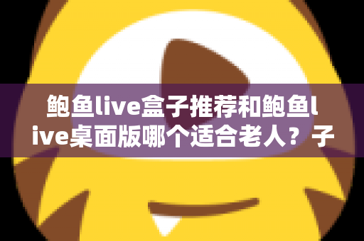 鲍鱼live盒子推荐和鲍鱼live桌面版哪个适合老人？子女必备的版本选择全攻略