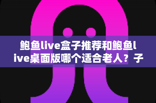 鲍鱼live盒子推荐和鲍鱼live桌面版哪个适合老人？子女必备的版本选择全攻略