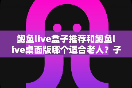 鲍鱼live盒子推荐和鲍鱼live桌面版哪个适合老人？子女必备的版本选择全攻略