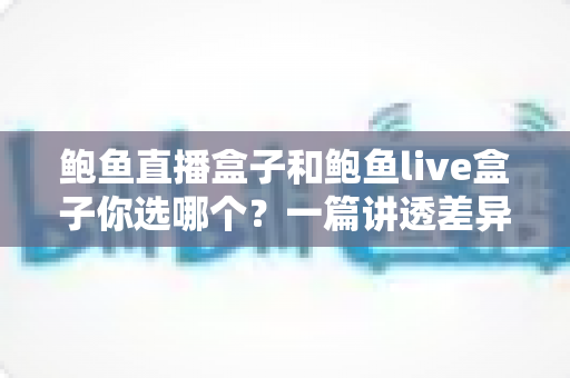 鲍鱼直播盒子和鲍鱼live盒子你选哪个？一篇讲透差异的实用选购指南