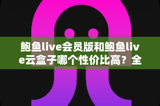 鲍鱼live会员版和鲍鱼live云盒子哪个性价比高?全面对比评测与选购建议 鲍鱼live会员版和鲍鱼live云盒子哪个性价比高?全面对比评测与选购建议