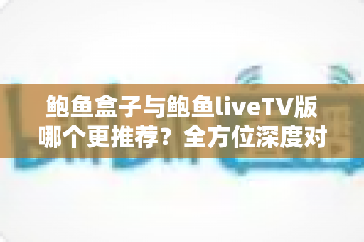 鲍鱼盒子与鲍鱼liveTV版哪个更推荐？全方位深度对比帮你一次选对