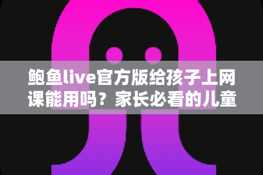 鲍鱼live官方版给孩子上网课能用吗？家长必看的儿童网课安全选择指南