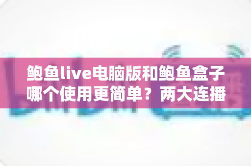 鲍鱼live电脑版和鲍鱼盒子哪个使用更简单？两大连播工具上手难度全解析，帮你快速找到最省心的选择
