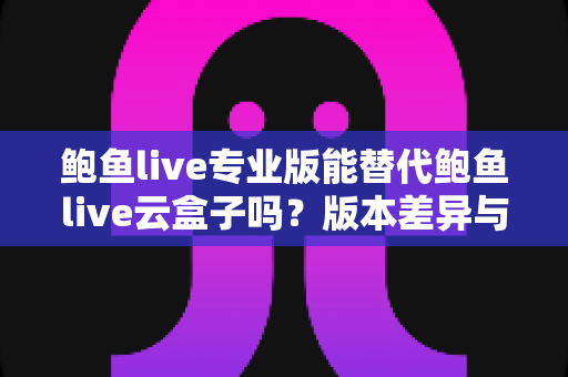 鲍鱼live专业版能替代鲍鱼live云盒子吗？版本差异与选择建议全解析