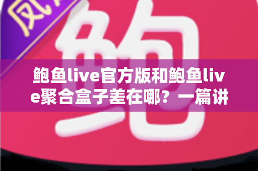 鲍鱼live官方版和鲍鱼live聚合盒子差在哪？一篇讲透两大版本区别的实用指南