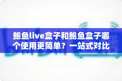 鲍鱼live盒子和鲍鱼盒子哪个使用更简单？一站式对比评测帮你找到最适合的选择