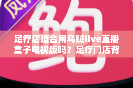 足疗店适合用乌贼live直播盒子电视版吗?足疗门店背景娱乐方案全面解析 足疗店适合用乌贼live直播盒子电视版吗?足疗门店背景娱乐方案全面解析