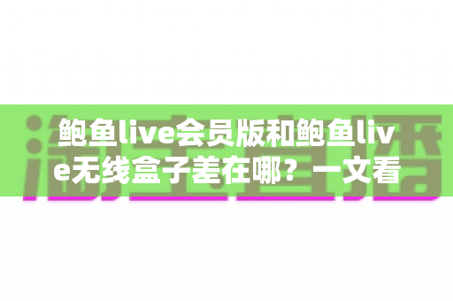 鲍鱼live会员版和鲍鱼live无线盒子差在哪?一文看懂两种版本的核心区别与选购建议 鲍鱼live会员版和鲍鱼live无线盒子差在哪?一文看懂两种版本的核心区别与选购建议