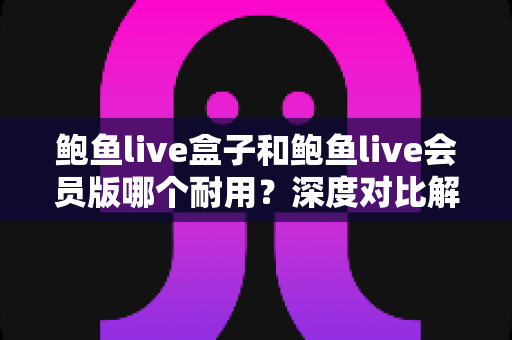 鲍鱼live盒子和鲍鱼live会员版哪个耐用？深度对比解析助你选对不踩坑