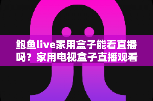 鲍鱼live家用盒子能看直播吗？家用电视盒子直播观看体验全面解析与实用指南
