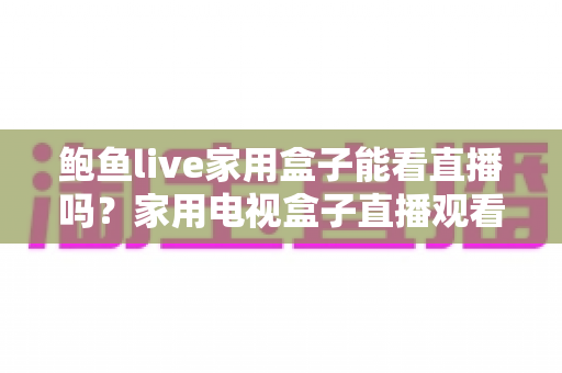 鲍鱼live家用盒子能看直播吗？家用电视盒子直播观看体验全面解析与实用指南